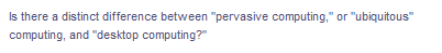 Is there a distinct difference between "pervasive computing," or "ubiquitous"
computing, and "desktop computing?"