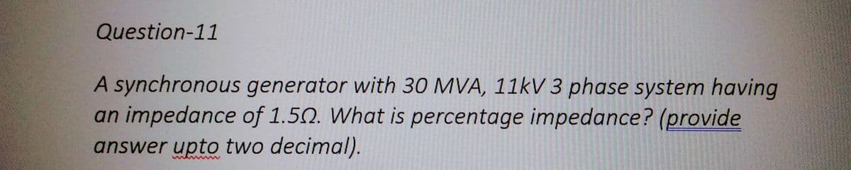 Question-11
A synchronous generator with 30 MVA, 11kV 3 phase system having
an impedance of 1.50. What is percentage impedance? (provide
answer upto two decimal).