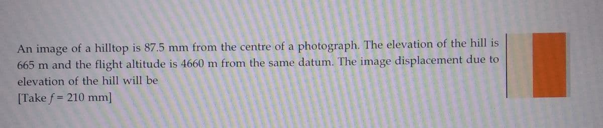 An image of a hilltop is 87.5 mm from the centre of a photograph. The elevation of the hill is
665 m and the flight altitude is 4660 m from the same datum. The image displacement due to
elevation of the hill will be
[Take f= 210 mm]