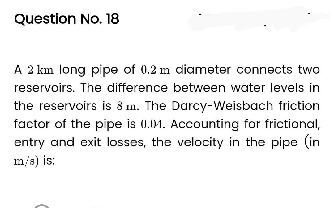 Question No. 18
A 2 km long pipe of 0.2 m diameter connects two
reservoirs. The difference between water levels in
the reservoirs is 8 m. The Darcy-Weisbach friction
factor of the pipe is 0.04. Accounting for frictional,
entry and exit losses, the velocity in the pipe (in
m/s) is: