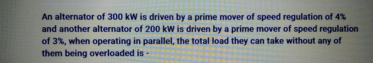 An alternator of 300 kW is driven by a prime mover of speed regulation of 4%
and another alternator of 200 kW is driven by a prime mover of speed regulation
of 3%, when operating in parallel, the total load they can take without any of
them being overloaded is -