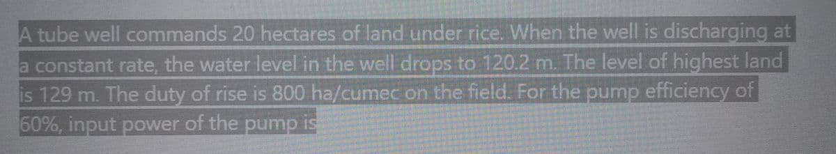 A tube well commands 20 hectares of land under rice. When the well is discharging at
a constant rate, the water level in the well drops to 120.2 m. The level of highest land
is 129 m. The duty of rise is 800 ha/cumec on the field. For the pump efficiency of
60%, input power of the pump is