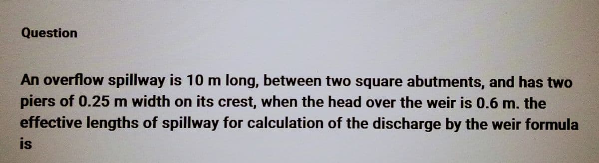 Question
An overflow spillway is 10 m long, between two square abutments, and has two
piers of 0.25 m width on its crest, when the head over the weir is 0.6 m. the
effective lengths of spillway for calculation of the discharge by the weir formula
is