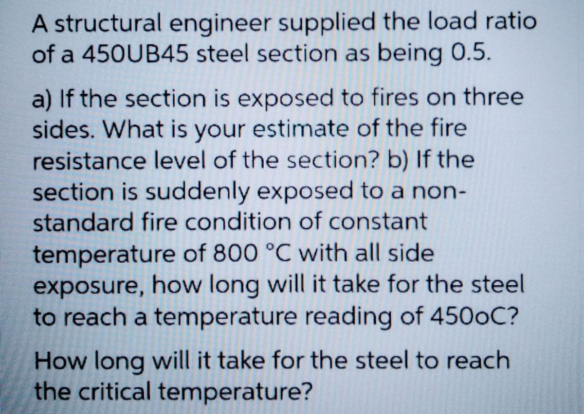 A structural engineer supplied the load ratio
of a 450UB45 steel section as being 0.5.
a) If the section is exposed to fires on three
sides. What is your estimate of the fire
resistance level of the section? b) If the
section is suddenly exposed to a non-
standard fire condition of constant
temperature of 800 °C with all side
exposure, how long will it take for the steel
to reach a temperature reading of 4500C?
How long will it take for the steel to reach
the critical temperature?