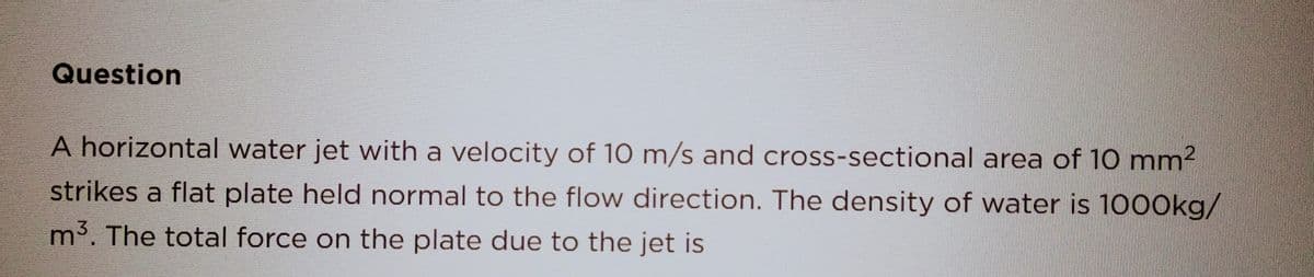 Question
A horizontal water jet with a velocity of 10 m/s and cross-sectional area of 10 mm²
strikes a flat plate held normal to the flow direction. The density of water is 1000kg/
m³. The total force on the plate due to the jet is