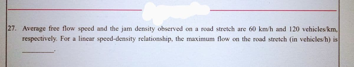 27. Average free flow speed and the jam density observed on a road stretch are 60 km/h and 120 vehicles/km,
respectively. For a linear speed-density relationship, the maximum flow on the road stretch (in vehicles/h) is