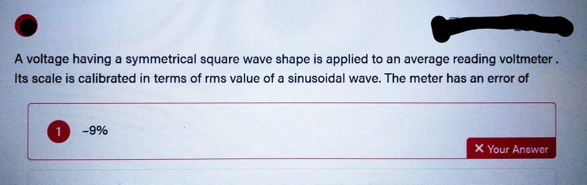 A voltage having a symmetrical square wave shape is applied to an average reading voltmeter.
Its scale is calibrated in terms of rms value of a sinusoidal wave. The meter has an error of
1
-9%
X Your Answer