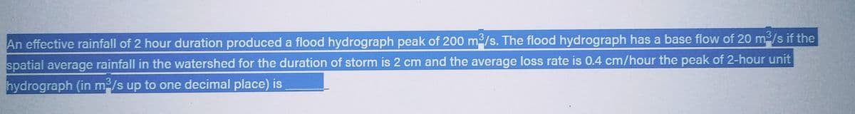 An effective rainfall of 2 hour duration produced a flood hydrograph peak of 200 m³/s. The flood hydrograph has a base flow of 20 m³/s if the
spatial average rainfall in the watershed for the duration of storm is 2 cm and the average loss rate is 0.4 cm/hour the peak of 2-hour unit
hydrograph (in m³/s up to one decimal place) is