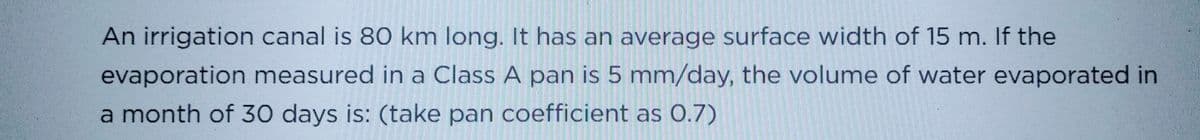 An irrigation canal is 80 km long. It has an average surface width of 15 m. If the
evaporation measured in a Class A pan is 5 mm/day, the volume of water evaporated in
a month of 30 days is: (take pan coefficient as 0.7)