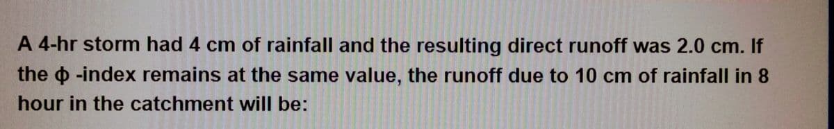 A 4-hr storm had 4 cm of rainfall and the resulting direct runoff was 2.0 cm. If
the -index remains at the same value, the runoff due to 10 cm of rainfall in 8
hour in the catchment will be: