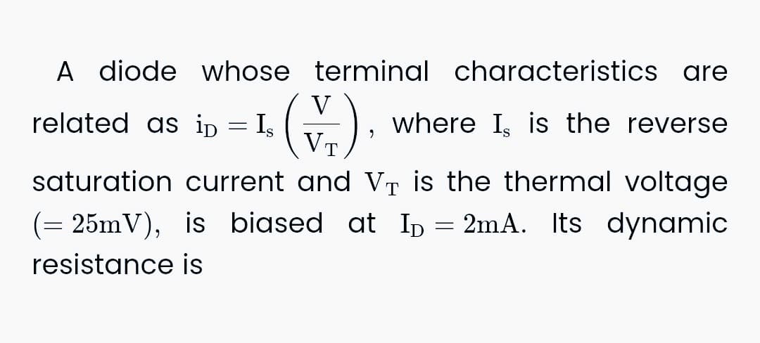 A diode whose terminal characteristics are
EL. (V.)
Is
where I, is the reverse
saturation current and VÀ is the thermal voltage
T
related as ip
=
"
(= 25mV), is biased at I₁ = 2mA. Its dynamic
resistance is