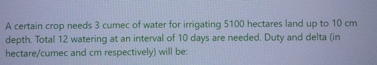 A certain crop needs 3 cumec of water for irrigating 5100 hectares land up to 10 cm
depth. Total 12 watering at an interval of 10 days are needed. Duty and delta (in
hectare/cumec and cm respectively) will be: