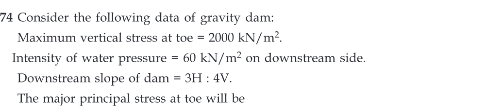 74 Consider the following data of gravity dam:
Maximum vertical stress at toe = 2000 kN/m².
Intensity of water pressure = 60 kN/m² on downstream side.
Downstream slope of dam = 3H : 4V.
The major principal stress at toe will be