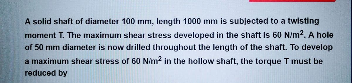 A solid shaft of diameter 100 mm, length 1000 mm is subjected to a twisting
moment T. The maximum shear stress developed in the shaft is 60 N/m². A hole
of 50 mm diameter is now drilled throughout the length of the shaft. To develop
a maximum shear stress of 60 N/m² in the hollow shaft, the torque T must be
reduced by