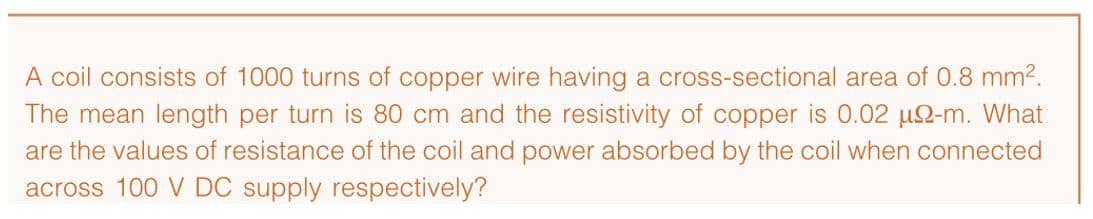 A coil consists of 1000 turns of copper wire having a cross-sectional area of 0.8 mm².
The mean length per turn is 80 cm and the resistivity of copper is 0.02 u2-m. What
are the values of resistance of the coil and power absorbed by the coil when connected
across 100 V DC supply respectively?