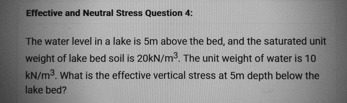 Effective and Neutral Stress Question 4:
The water level in a lake is 5m above the bed, and the saturated unit
weight of lake bed soil is 20kN/m³. The unit weight of water is 10
kN/m³. What is the effective vertical stress at 5m depth below the
lake bed?