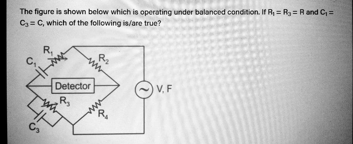 The figure is shown below which is operating under balanced condition. If R₁ = R3 = R and C₁ =
C3 = C, which of the following is/are true?
B
C₂
C3
R₁
Detector
R3
ww
www
R₂2
R₁
www
V. F