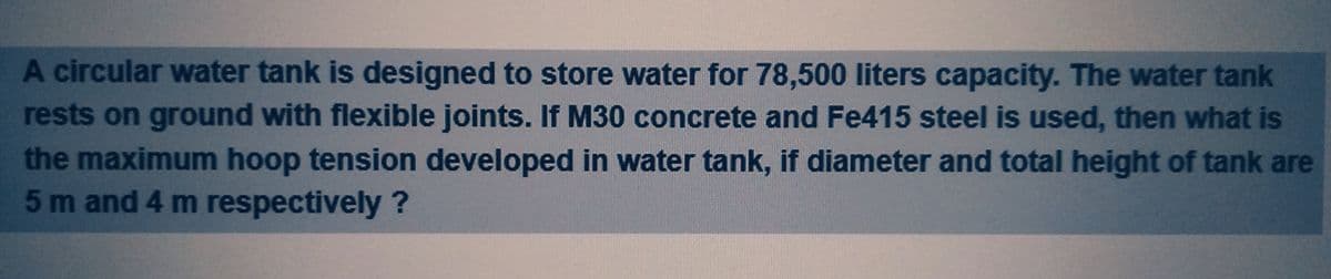 A circular water tank is designed to store water for 78,500 liters capacity. The water tank
rests on ground with flexible joints. If M30 concrete and Fe415 steel is used, then what is
the maximum hoop tension developed in water tank, if diameter and total height of tank are
5 m and 4 m respectively?