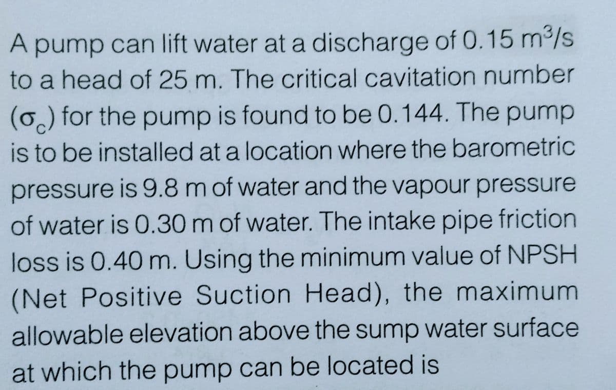 A pump can lift water at a discharge of 0.15 m³/s
to a head of 25 m. The critical cavitation number
(o) for the pump is found to be 0.144. The pump
is to be installed at a location where the barometric
pressure is 9.8 m of water and the vapour pressure
of water is 0.30 m of water. The intake pipe friction
loss is 0.40 m. Using the minimum value of NPSH
(Net Positive Suction Head), the maximum
allowable elevation above the sump water surface
at which the pump can be located is