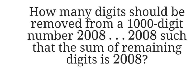 How many digits should be
removed from a 1000-digit
number 2008... 2008 such
that the sum of remaining
digits is 2008?
