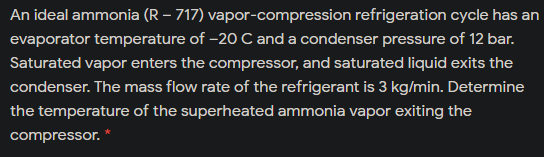 An ideal ammonia (R – 717) vapor-compression refrigeration cycle has an
evaporator temperature of -20 C and a condenser pressure of 12 bar.
Saturated vapor enters the compressor, and saturated liquid exits the
condenser. The mass flow rate of the refrigerant is 3 kg/min. Determine
the temperature of the superheated ammonia vapor exiting the
compressor.
