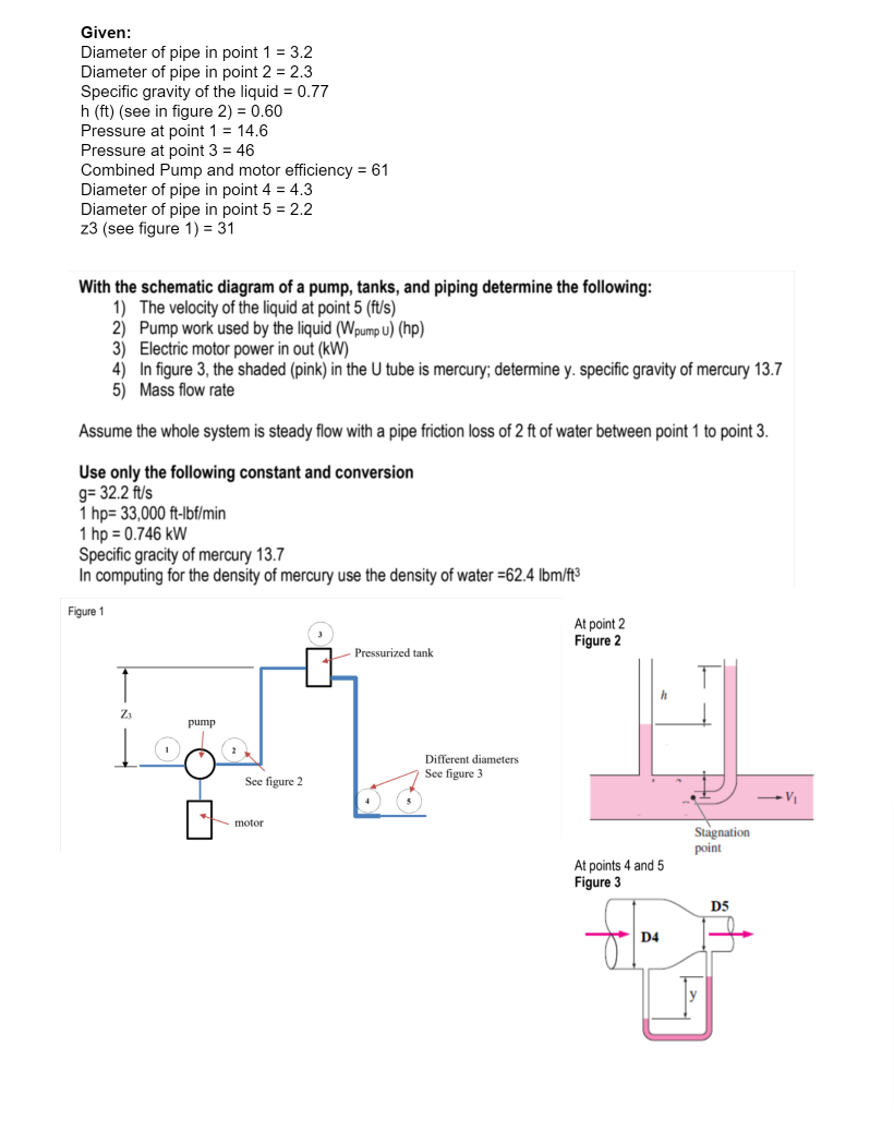 Given:
Diameter of pipe in point 1 = 3.2
Diameter of pipe in point 2 = 2.3
Specific gravity of the liquid = 0.77
h (ft) (see in figure 2) = 0.60
Pressure at point 1 = 14.6
Pressure at point 3 = 46
Combined Pump and motor efficiency = 61
Diameter of pipe in point 4 = 4.3
Diameter of pipe in point 5 = 2.2
z3 (see figure 1) = 31
With the schematic diagram of a pump, tanks, and piping determine the following:
1) The velocity of the liquid at point 5 (ft/s)
2) Pump work used by the liquid (Wpump U) (hp)
3) Electric motor power in out (kW)
4) In figure 3, the shaded (pink) in the U tube is mercury; determine y. specific gravity of mercury 13.7
5) Mass flow rate
Assume the whole system is steady flow with a pipe friction loss of 2 ft of water between point 1 to point 3.
Use only the following constant and conversion
g= 32.2 ft/s
1 hp= 33,000 ft-Ibf/min
1 hp = 0.746 kW
Specific gracity of mercury 13.7
In computing for the density of mercury use the density of water =62.4 lbm/ft3
Figure 1
At point 2
Figure 2
Pressurized tank
Z3
pump
Different diameters
See figure 3
See figure 2
motor
Stagnation
point
At points 4 and 5
Figure 3
D5
D4
