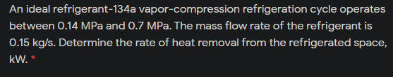 An ideal refrigerant-134a vapor-compression refrigeration cycle operates
between 0.14 MPa and 0.7 MPa. The mass flow rate of the refrigerant is
0.15 kg/s. Determine the rate of heat removal from the refrigerated space,
kW. *
