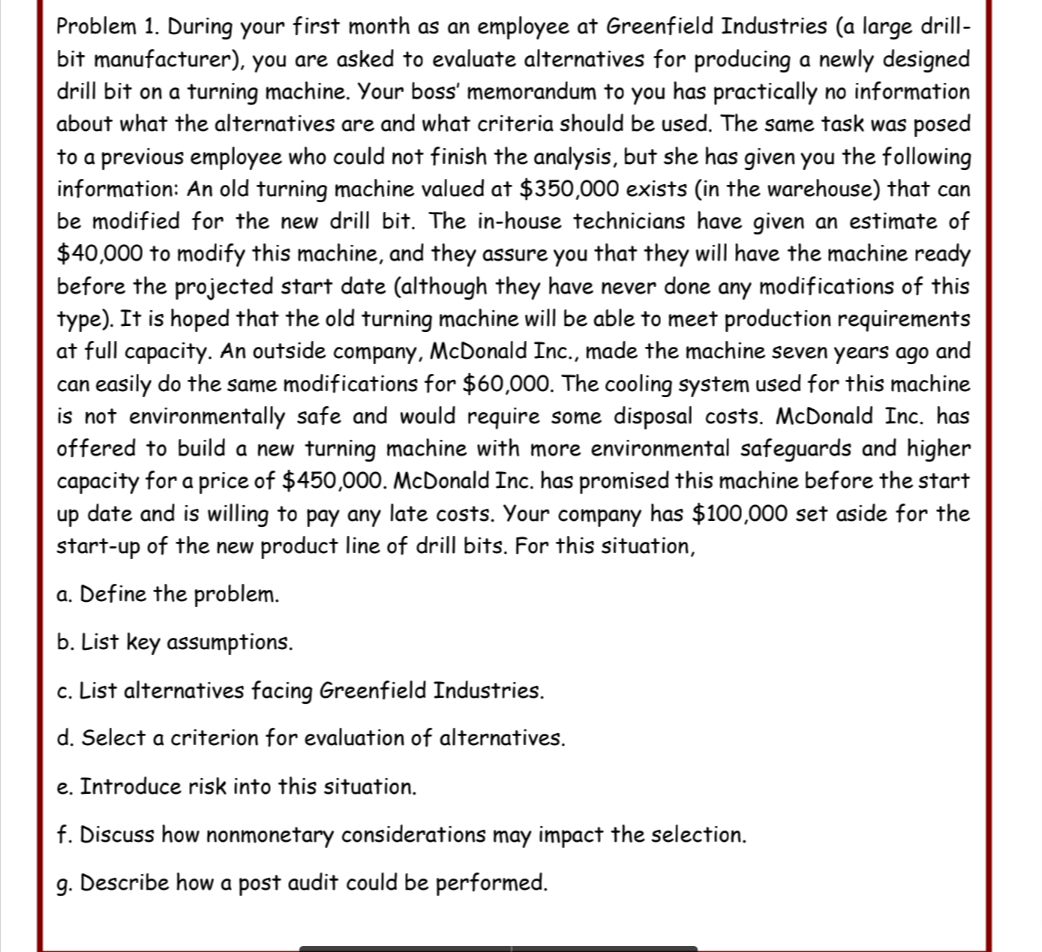 Problem 1. During your first month as an employee at Greenfield Industries (a large drill-
bit manufacturer), you are asked to evaluate alternatives for producing a newly designed
drill bit on a turning machine. Your boss' memorandum to you has practically no information
about what the alternatives are and what criteria should be used. The same task was posed
to a previous employee who could not finish the analysis, but she has given you the following
information: An old turning machine valued at $350,000 exists (in the warehouse) that can
be modified for the new drill bit. The in-house technicians have given an estimate of
$40,000 to modify this machine, and they assure you that they will have the machine ready
before the projected start date (although they have never done any modifications of this
type). It is hoped that the old turning machine will be able to meet production requirements
at full capacity. An outside company, McDonald Inc., made the machine seven years ago and
can easily do the same modifications for $60,000. The cooling system used for this machine
is not environmentally safe and would require some disposal costs. McDonald Inc. has
offered to build a new turning machine with more environmental safeguards and higher
capacity for a price of $450,000. McDonald Inc. has promised this machine before the start
up date and is willing to pay any late costs. Your company has $100,000 set aside for the
start-up of the new product line of drill bits. For this situation,
a. Define the problem.
b. List key assumptions.
c. List alternatives facing Greenfield Industries.
d. Select a criterion for evaluation of alternatives.
e. Introduce risk into this situation.
f. Discuss how nonmonetary considerations may impact the selection.
g. Describe how a post audit could be performed.
