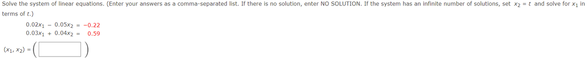 Solve the system of linear equations. (Enter your answers as a comma-separated list. If there is no solution, enter NO SOLUTION. If the system has an infinite number of solutions, set xɔ = t and solve for x1 in
terms of t.)
0.02x1 - 0.05x2 = -0.22
0.03x1 + 0.04x2 =
0.59
(X1, X2) =
