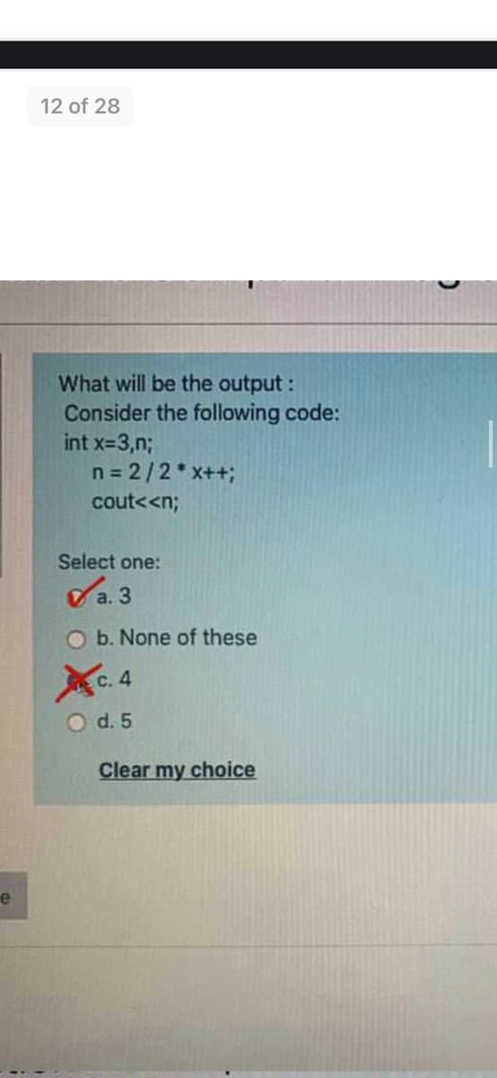 12 of 28
What will be the output :
Consider the following code:
int x-3,n;
n = 2/2*x++;
cout<<n;
Select one:
Sa. 3
O b. None of these
С. 4
O d. 5
Clear my choice
e
