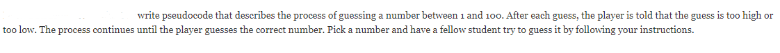 write pseudocode that describes the process of guessing a number between 1 and 100. After each guess, the player is told that the guess is too high or
too low. The process continues until the player guesses the correct number. Pick a number and have a fellow student try to guess it by following your instructions.
