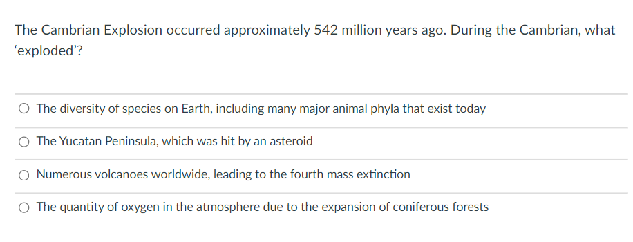 The Cambrian Explosion occurred approximately 542 million years ago. During the Cambrian, what
'exploded'?
O The diversity of species on Earth, including many major animal phyla that exist today
O The Yucatan Peninsula, which was hit by an asteroid
O Numerous volcanoes worldwide, leading to the fourth mass extinction
O The quantity of oxygen in the atmosphere due to the expansion of coniferous forests
