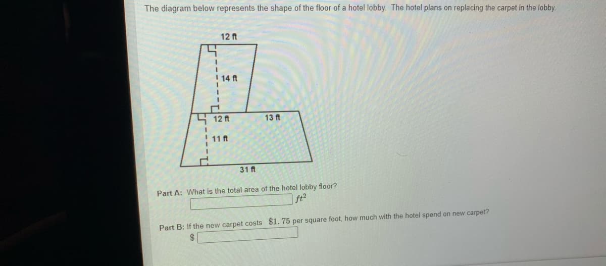 The diagram below represents the shape of the floor of a hotel lobby. The hotel plans on replacing the carpet in the lobby.
12 ft
I 14 ft
12 ft
13 ft
! 11 ft
31 ft
Part A: What is the total area of the hotel lobby floor?
ft2
Part B: If the new carpet costs $1. 75 per square foot, how much with the hotel spend on new carpet?
