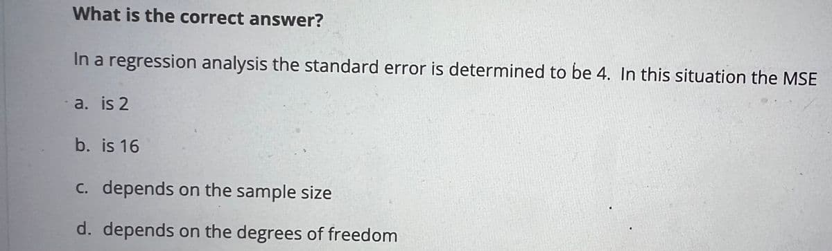 What is the correct answer?
In a regression analysis the standard error is determined to be 4. In this situation the MSE
- a. is 2
b. is 16
c. depends on the sample size
d. depends on the degrees of freedom