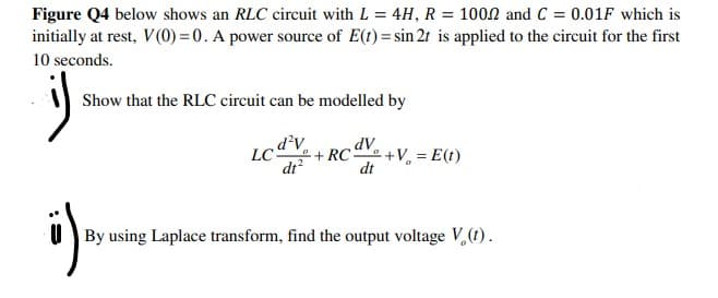 Figure Q4 below shows an RLC circuit with L = 4H, R = 100.2 and C = 0.01F which is
initially at rest, V(0) = 0. A power source of E(t) = sin 2t is applied to the circuit for the first
10 seconds.
i)
Show that the RLC circuit can be modelled by
d²v
dv
LC- +RC+V = E(t)
dt²
dt
ü)₁
By using Laplace transform, find the output voltage V₂ (1).