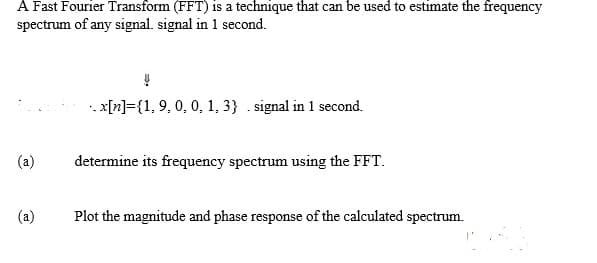 A Fast Fourier Transform (FFT) is a technique that can be used to estimate the frequency
spectrum of any signal. signal in 1 second.
(a)
(a)
..x[n]={1, 9, 0, 0, 1, 3} .signal in 1 second.
determine its frequency spectrum using the FFT.
Plot the magnitude and phase response of the calculated spectrum.