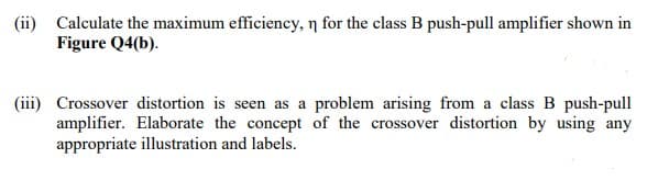 (ii) Calculate the maximum efficiency, n for the class B push-pull amplifier shown in
Figure Q4(b).
(iii) Crossover distortion is seen as a problem arising from a class B push-pull
amplifier. Elaborate the concept of the crossover distortion by using any
appropriate illustration and labels.