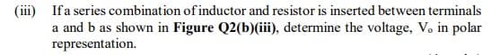 (iii) If a series combination of inductor and resistor is inserted between terminals
a and b as shown in Figure Q2(b)(iii), determine the voltage, V. in polar
representation.