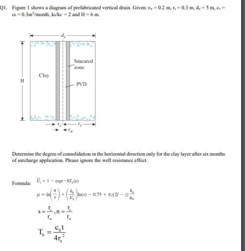 Q1. Figure 1 shows a diagram of prefabricated vertical drain. Given: rw = 0.2 m, r = 0.3 m, d. = 5 m, c, =
Ch = 0.3m²/month, k/k = 2 and H=6 m.
H
Clay
Formula:
Determine the degree of consolidation in the horizontal direction only for the clay layer after six months
of surcharge application. Please ignore the well resistance effect.
T
Smeared
zone
U₁-1-exp(-8T/H)
H In
= ( ² ) + ( )
s= 5, n = 5
=
PVD
C, t
2
4r.²
In(s) - 0.75+(21-2)
9%