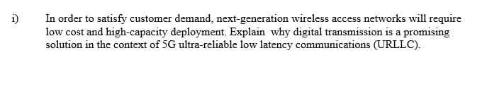 i)
In order to satisfy customer demand, next-generation wireless access networks will require
low cost and high-capacity deployment. Explain why digital transmission is a promising
solution in the context of 5G ultra-reliable low latency communications (URLLC).