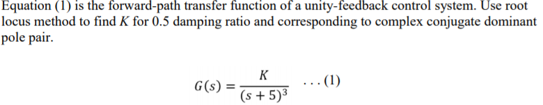 Equation (1) is the forward-path transfer function of a unity-feedback control system. Use root
locus method to find K for 0.5 damping ratio and corresponding to complex conjugate dominant
pole pair.
K
G(s) =
... (1)
%3D
(s + 5)³
