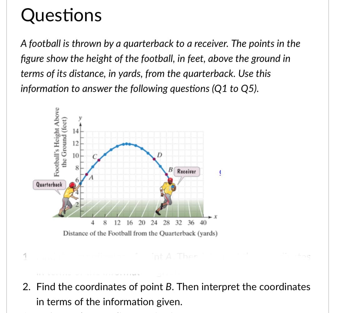 Questions
A football is thrown by a quarterback to a receiver. The points in the
figure show the height of the football, in feet, above the ground in
terms of its distance, in yards, from the quarterback. Use this
information to answer the following questions (Q1 to Q5).
14
12
10
8
B Receiver
6.
Quarterback
4 8 12 16 20 24 28 32 36 40
Distance of the Football from the Quarterback (yards)
int A Ther
2. Find the coordinates of point B. Then interpret the coordinates
in terms of the information given.
Football's Height Above
the Ground (feet)
