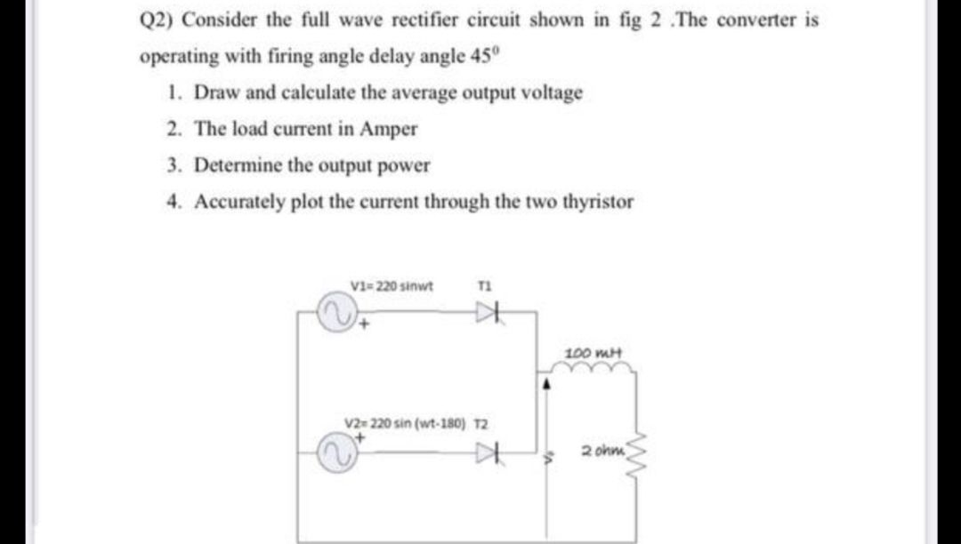 Q2) Consider the full wave rectifier circuit shown in fig 2 .The converter is
operating with firing angle delay angle 45°
1. Draw and calculate the average output voltage
2. The load current in Amper
3. Determine the output power
4. Accurately plot the current through the two thyristor
V1= 220 sinwt
T1
100 mH
V2 220 sin (wt-180) T2
2 ohm
