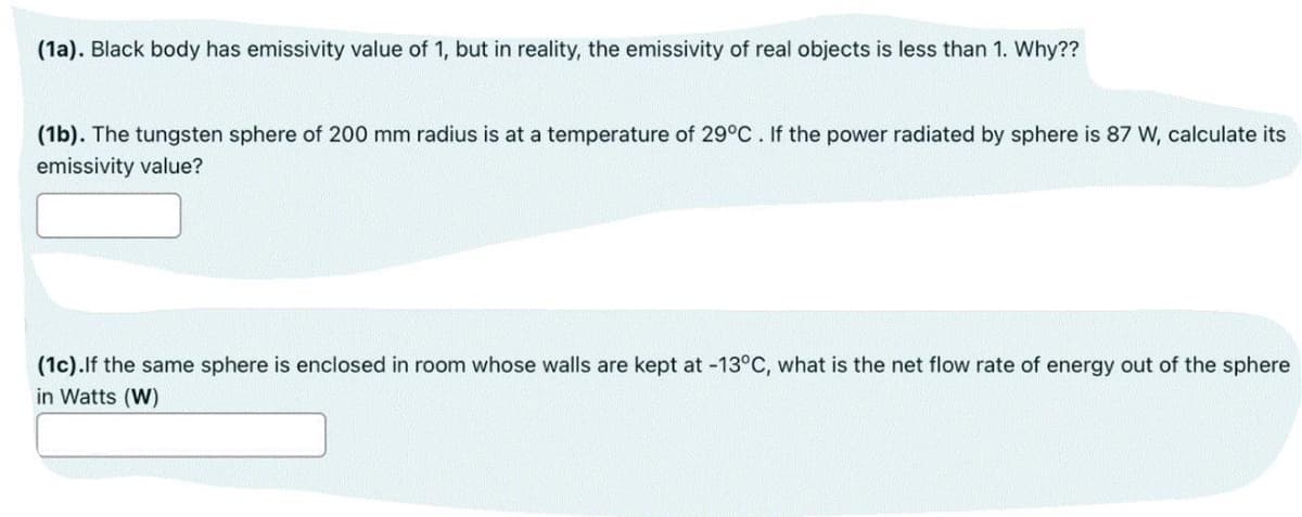 (1a). Black body has emissivity value of 1, but in reality, the emissivity of real objects is less than 1. Why??
(1b). The tungsten sphere of 200 mm radius is at a temperature of 29°C. If the power radiated by sphere is 87 W, calculate its
emissivity value?
(1c).lf the same sphere is enclosed in room whose walls are kept at -13°C, what is the net flow rate of energy out of the sphere
in Watts (W)
