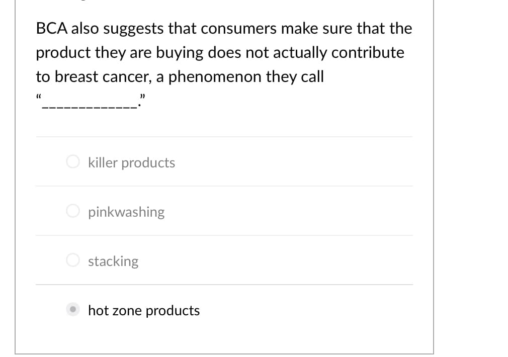 BCA also suggests that consumers make sure that the
product they are buying does not actually contribute
to breast cancer, a phenomenon they call
))
killer products
O pinkwashing
O stacking
hot zone products
