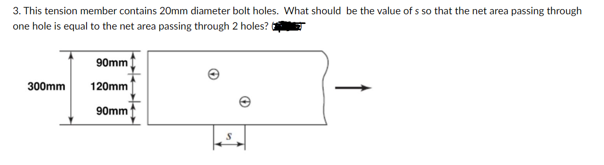 3. This tension member contains 20mm diameter bolt holes. What should be the value of s so that the net area passing through
one hole is equal to the net area passing through 2 holes?
90mm
300mm
120mm
90mm
S
