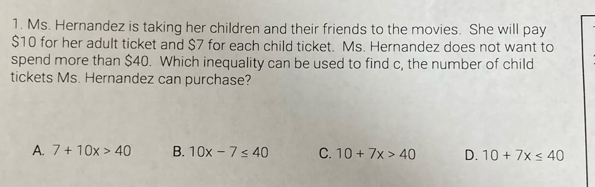 1. Ms. Hernandez is taking her children and their friends to the movies. She will pay
$10 for her adult ticket and $7 for each child ticket. Ms. Hernandez does not want to
spend more than $40. Which inequality can be used to find c, the number of child
tickets Ms. Hernandez can purchase?
A. 7+ 10x > 40
B. 10x - 7 < 40
C. 10 + 7x > 40
D. 10 + 7x < 40
