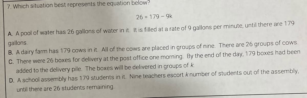 7. Which situation best represents the equation below?
26 = 179 - 9k
A. A pool of water has 26 gallons of water in it. It is filled at a rate of 9 gallons per minute, until there are 179
gallons.
B. A dairy farm has 179 cows in it. All of the cows are placed in groups of nine. There are 26 groups of cows.
C. There were 26 boxes for delivery at the post office one morning. By the end of the day, 179 boxes had been
added to the delivery pile. The boxes will be delivered in groups of k.
D. A school assembly has 179 students in it. Nine teachers escort k number of students out of the assembly,
until there are 26 students remaining.
