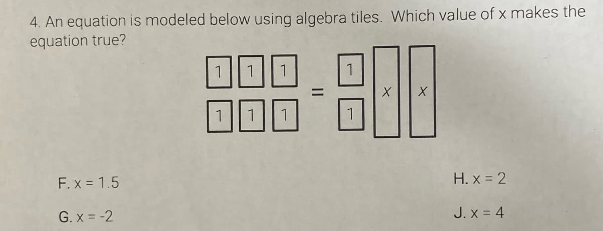 4. An equation is modeled below using algebra tiles. Which value of x makes the
equation true?
1.
1
1
F. x = 1.5
H. x = 2
G. x = -2
J. x = 4
II
