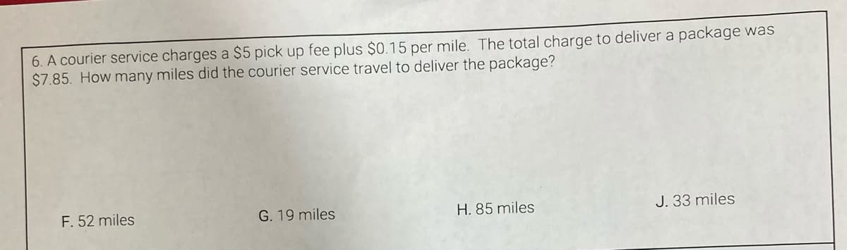 6. A courier service charges a $5 pick up fee plus $0.15 per mile. The total charge to deliver a package was
$7.85. How many miles did the courier service travel to deliver the package?
F. 52 miles
G. 19 miles
H. 85 miles
J. 33 miles
